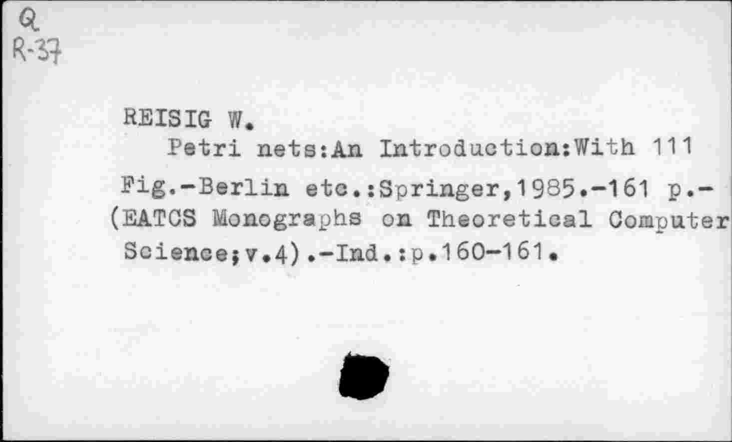 ﻿Q
REISIG W.
Petri nets:An Introduction:With 111
Pig.-Berlin, etc. :Springer, 1 985.-161 p.-
(EATCS Monographs on Theoretical Computer
Science?v.4).-Ind.:p•160—161•